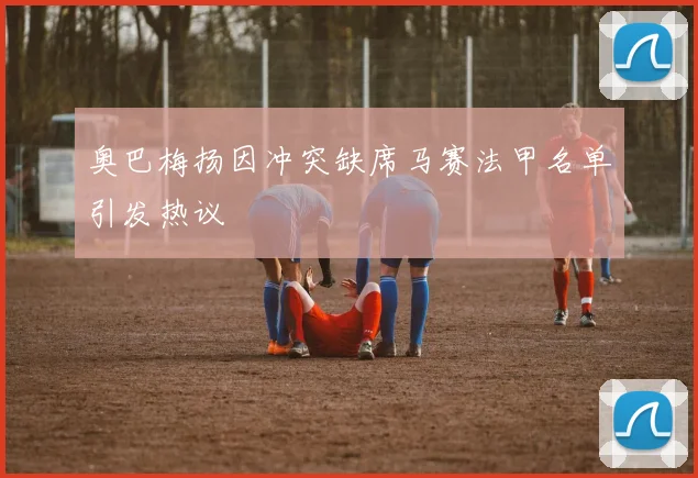 奥巴梅扬因冲突缺席马赛法甲名单引发热议