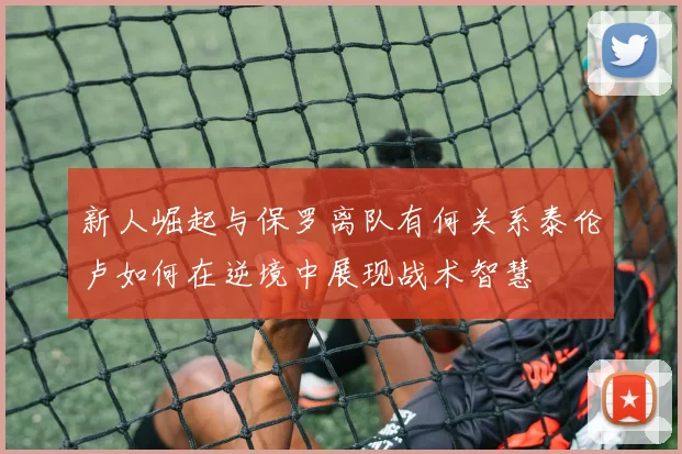 新人崛起与保罗离队有何关系泰伦卢如何在逆境中展现战术智慧