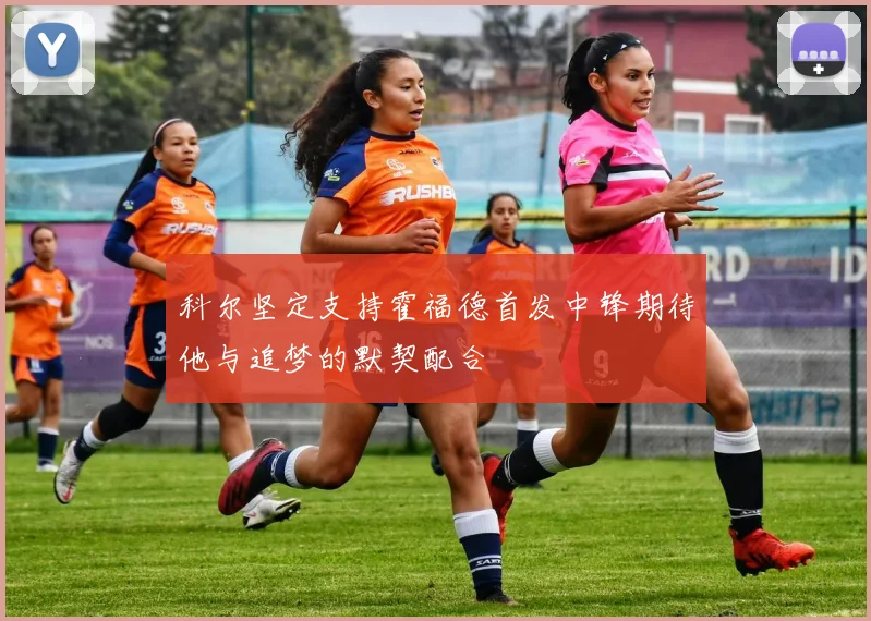 科尔坚定支持霍福德首发中锋期待他与追梦的默契配合