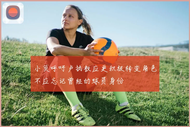 小莫呼吁卢执教应更积极转变角色不应忘记曾经的球员身份