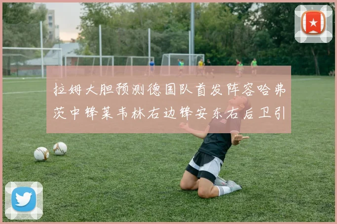 拉姆大胆预测德国队首发阵容哈弗茨中锋莱韦林右边锋安东右后卫引发热议