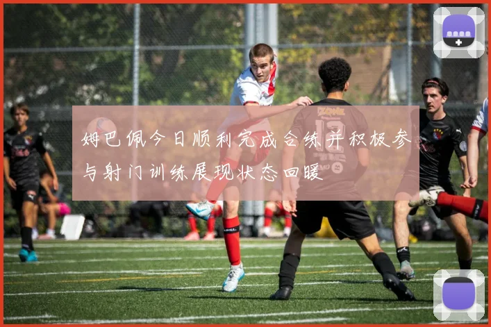 姆巴佩今日顺利完成合练并积极参与射门训练展现状态回暖