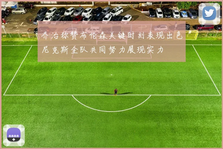 乔治称赞布伦森关键时刻表现出色尼克斯全队共同努力展现实力