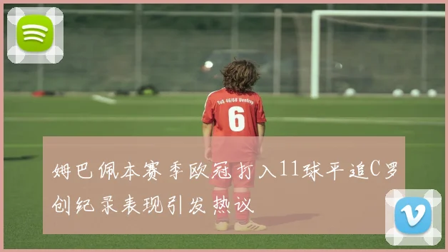 姆巴佩本赛季欧冠打入11球平追C罗创纪录表现引发热议
