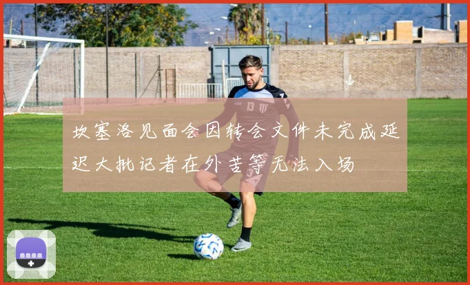 坎塞洛见面会因转会文件未完成延迟大批记者在外苦等无法入场