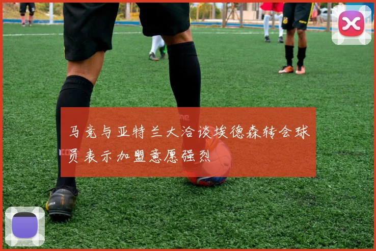 马竞与亚特兰大洽谈埃德森转会球员表示加盟意愿强烈