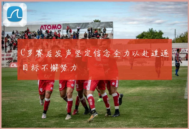 C罗赛后发声坚定信念全力以赴追逐目标不懈努力