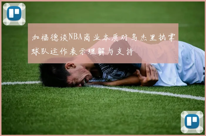加福德谈NBA商业本质对乌杰里执掌球队运作表示理解与支持