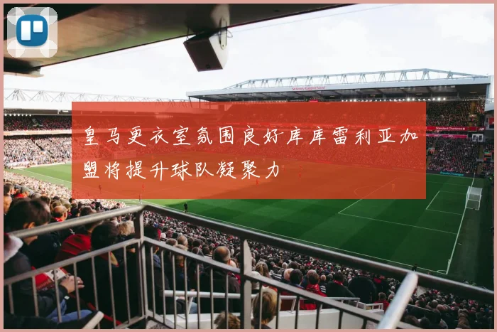 皇马更衣室氛围良好库库雷利亚加盟将提升球队凝聚力