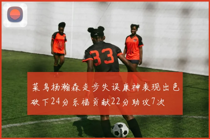 菜鸟杨瀚森走步失误康神表现出色砍下24分乐福贡献22分助攻7次