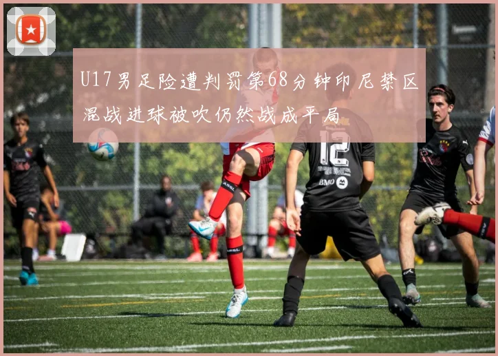 U17男足险遭判罚第68分钟印尼禁区混战进球被吹仍然战成平局