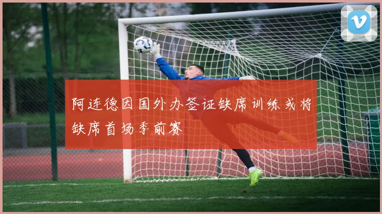 阿连德因国外办签证缺席训练或将缺席首场季前赛