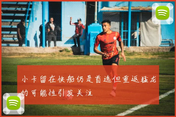 小卡留在快船仍是首选但重返猛龙的可能性引发关注