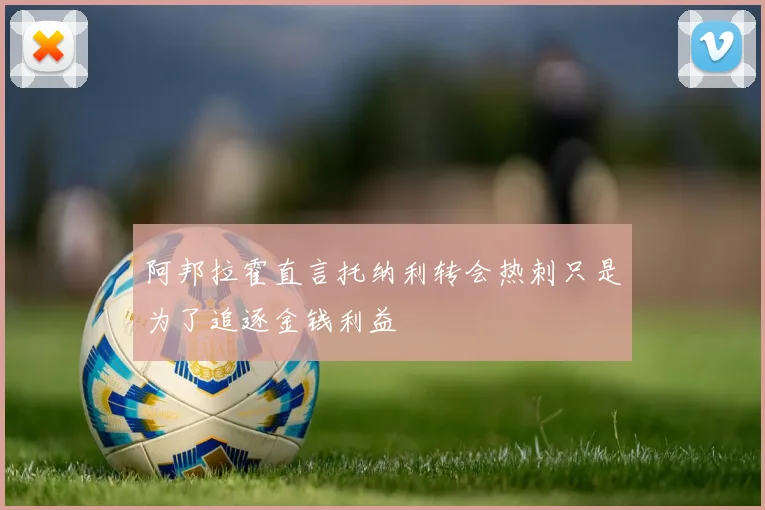 阿邦拉霍直言托纳利转会热刺只是为了追逐金钱利益