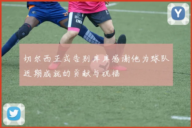 切尔西正式告别库库感谢他为球队近期成就的贡献与祝福