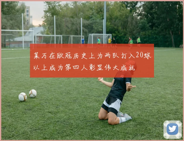 莱万在欧冠历史上为两队打入20球以上成为第四人彰显伟大成就