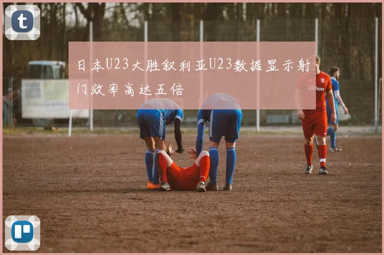 日本U23大胜叙利亚U23数据显示射门效率高达五倍