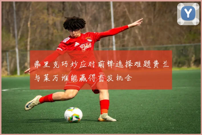 弗里克巧妙应对前锋选择难题费兰与莱万谁能赢得首发机会