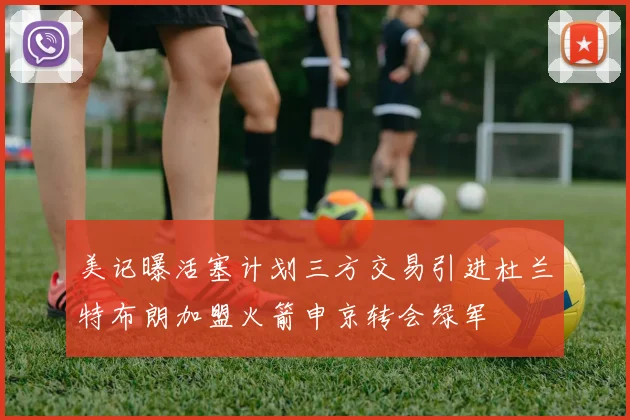 美记曝活塞计划三方交易引进杜兰特布朗加盟火箭申京转会绿军