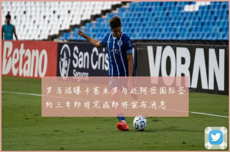 罗马诺曝卡塞米罗与迈阿密国际签约三年即将完成即将宣布消息