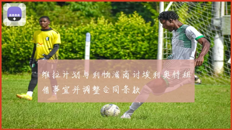 维拉计划与利物浦商讨埃利奥特租借事宜并调整合同条款