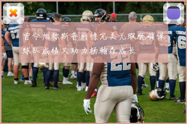 曾令旭称斯普利特完美无瑕既确保球队成绩又助力杨瀚森成长