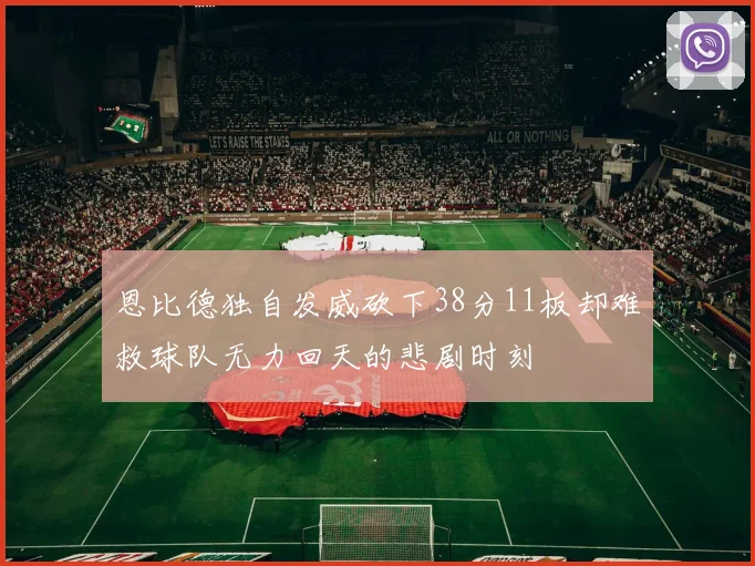 恩比德独自发威砍下38分11板却难救球队无力回天的悲剧时刻