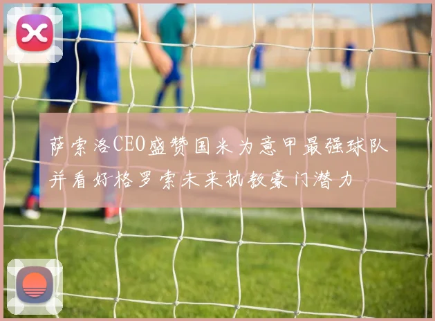 萨索洛CEO盛赞国米为意甲最强球队并看好格罗索未来执教豪门潜力